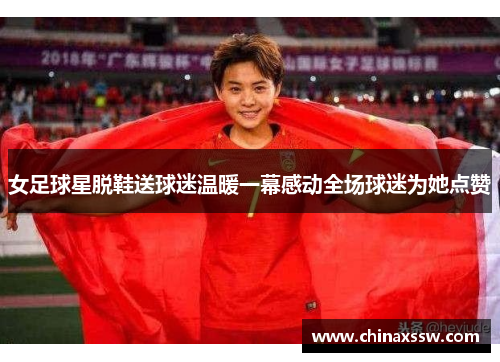 女足球星脱鞋送球迷温暖一幕感动全场球迷为她点赞