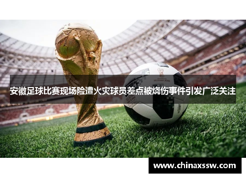 安徽足球比赛现场险遭火灾球员差点被烧伤事件引发广泛关注